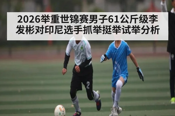 2026举重世锦赛男子61公斤级李发彬对印尼选手抓举挺举试举分析